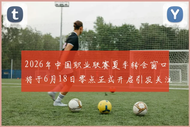 2026年中国职业联赛夏季转会窗口将于6月18日零点正式开启引发关注