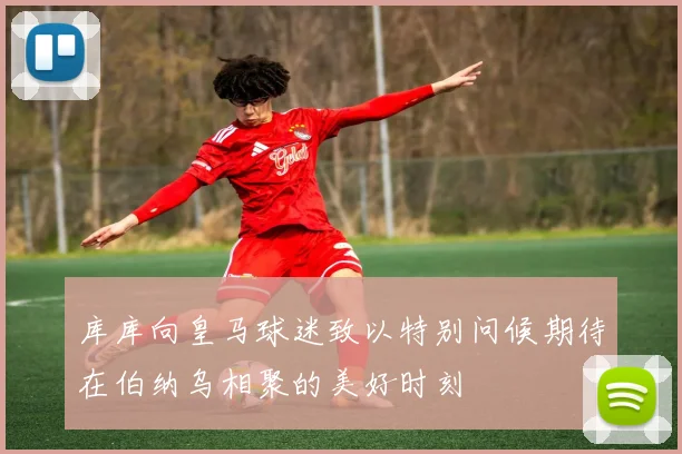 库库向皇马球迷致以特别问候期待在伯纳乌相聚的美好时刻