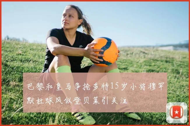 巴黎和皇马争抢多特15岁小将穆罕默杜球风似登贝莱引关注
