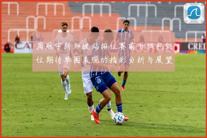 周冠宇新加坡站排位赛前升级包到位期待单圈表现的精彩分析与展望