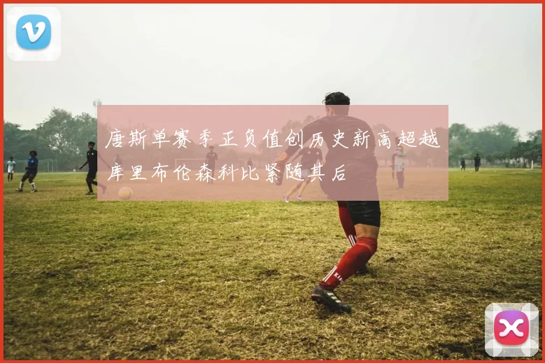唐斯单赛季正负值创历史新高超越库里布伦森科比紧随其后