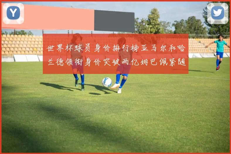 世界杯球员身价排行榜亚马尔和哈兰德领衔身价突破两亿姆巴佩紧随其后