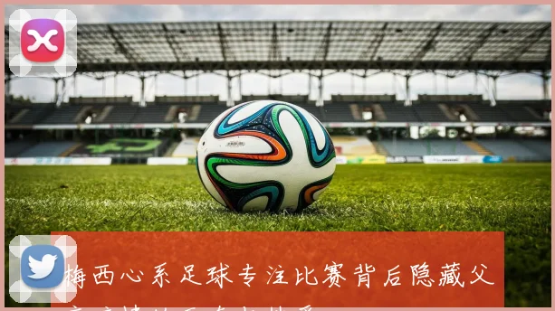 梅西心系足球专注比赛背后隐藏父亲病情的无奈与热爱
