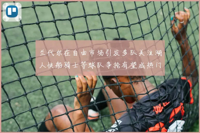 兰代尔在自由市场引发多队关注湖人快船骑士等球队争抢有望成热门球员