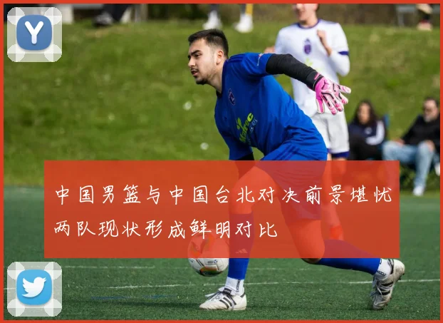 中国男篮与中国台北对决前景堪忧两队现状形成鲜明对比