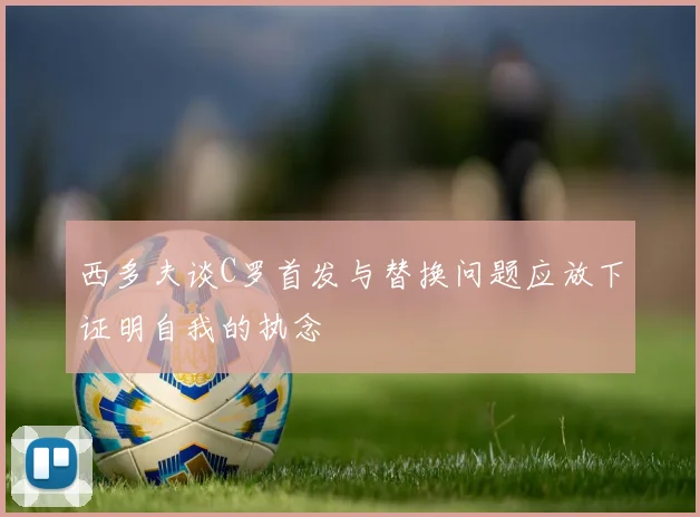 西多夫谈C罗首发与替换问题应放下证明自我的执念