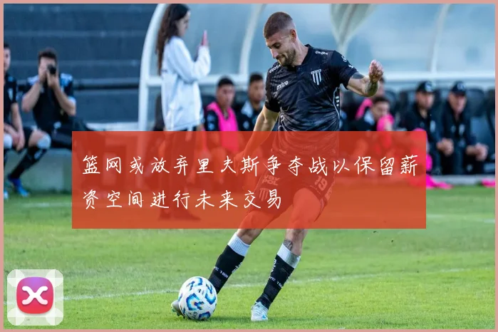 篮网或放弃里夫斯争夺战以保留薪资空间进行未来交易