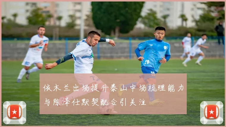依木兰出场提升泰山中场梳理能力与陈泽仕默契配合引关注