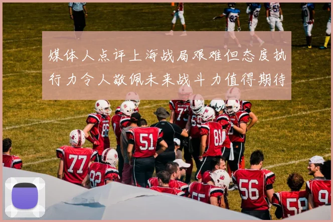 媒体人点评上海战局艰难但态度执行力令人敬佩未来战斗力值得期待