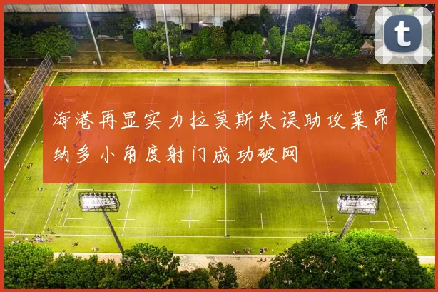 海港再显实力拉莫斯失误助攻莱昂纳多小角度射门成功破网