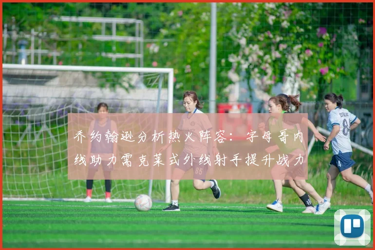 乔约翰逊分析热火阵容：字母哥内线助力需克莱式外线射手提升战力