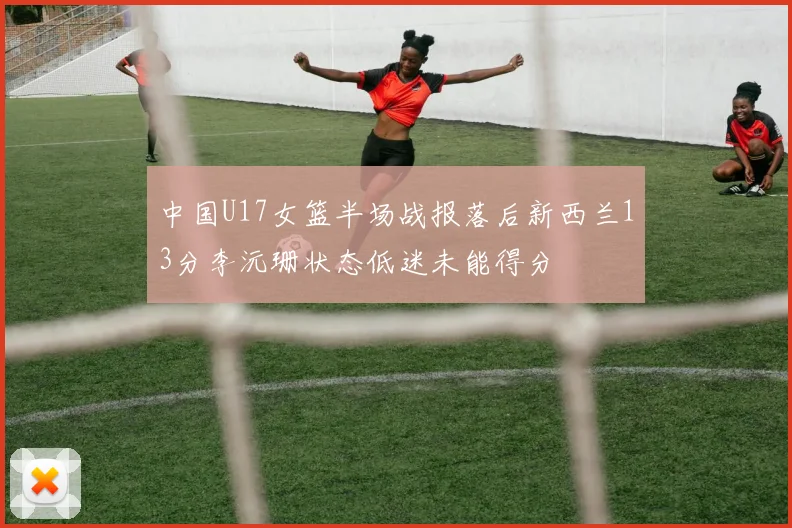 中国U17女篮半场战报落后新西兰13分李沅珊状态低迷未能得分