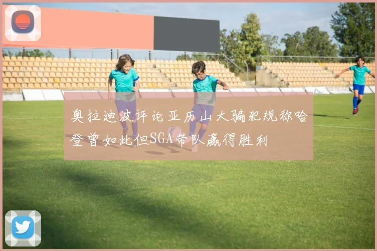奥拉迪波评论亚历山大骗犯规称哈登曾如此但SGA带队赢得胜利