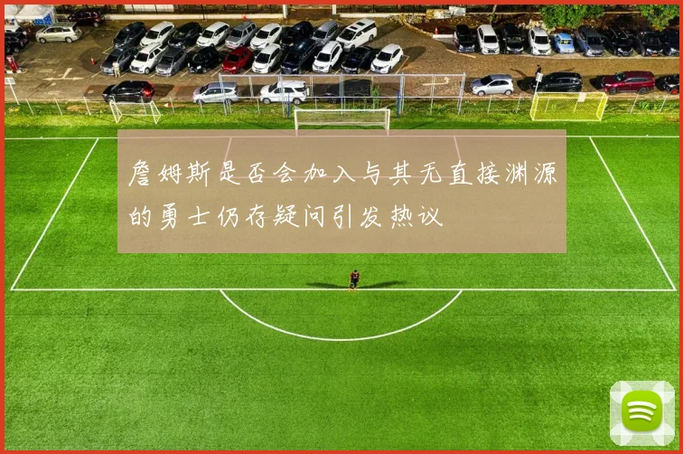 詹姆斯是否会加入与其无直接渊源的勇士仍存疑问引发热议