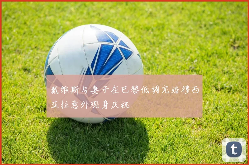 戴维斯与妻子在巴黎低调完婚穆西亚拉意外现身庆祝