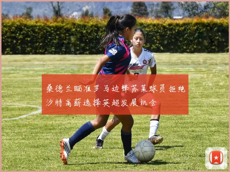 桑德兰瞄准罗马边锋苏莱球员拒绝沙特高薪选择英超发展机会