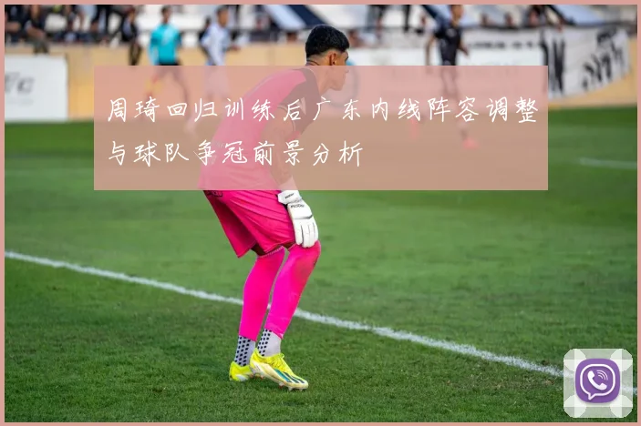 周琦回归训练后广东内线阵容调整与球队争冠前景分析