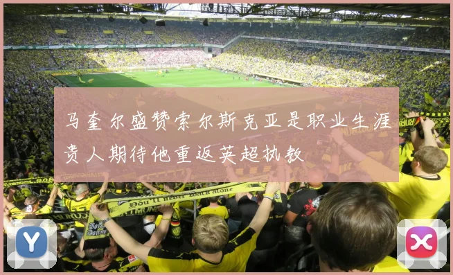 马奎尔盛赞索尔斯克亚是职业生涯贵人期待他重返英超执教