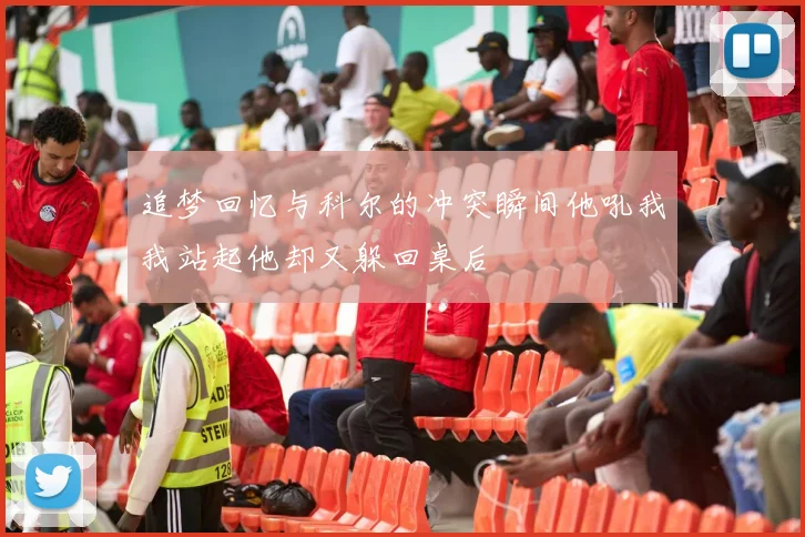 追梦回忆与科尔的冲突瞬间他吼我我站起他却又躲回桌后