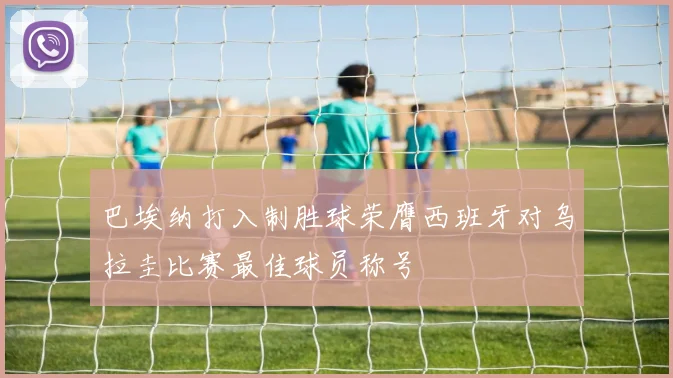 巴埃纳打入制胜球荣膺西班牙对乌拉圭比赛最佳球员称号