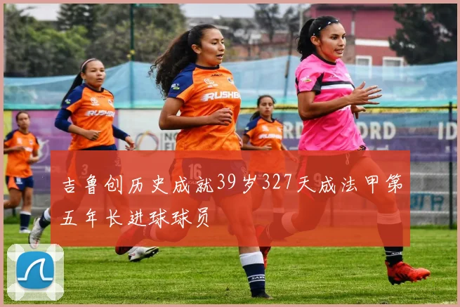 吉鲁创历史成就39岁327天成法甲第五年长进球球员