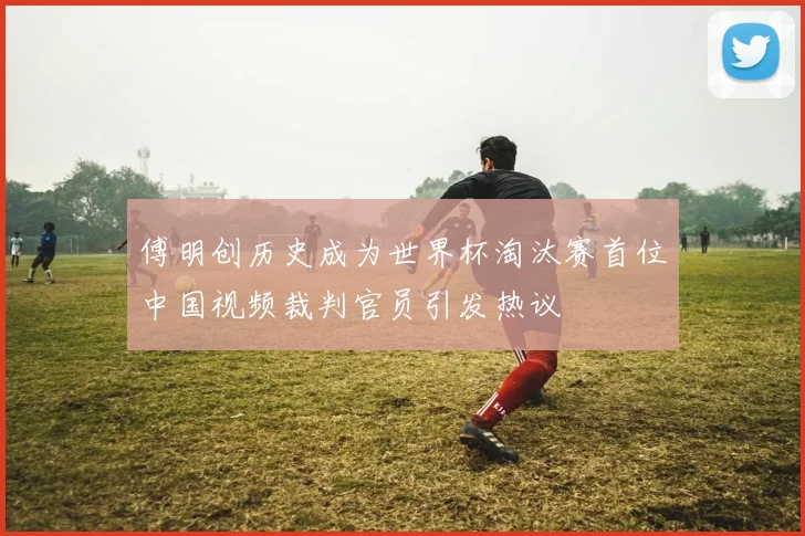 傅明创历史成为世界杯淘汰赛首位中国视频裁判官员引发热议