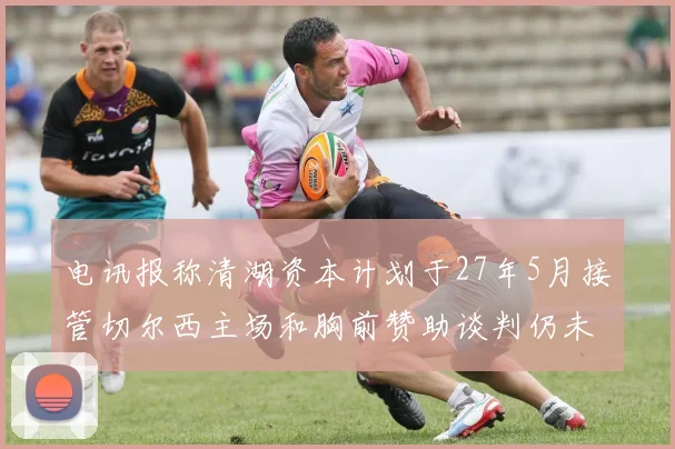电讯报称清湖资本计划于27年5月接管切尔西主场和胸前赞助谈判仍未取得进展