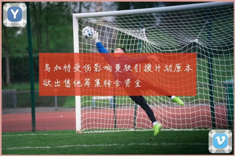 乌加特受伤影响曼联引援计划原本欲出售他筹集转会资金