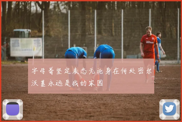 字母哥坚定表态无论身在何处密尔沃基永远是我的家园