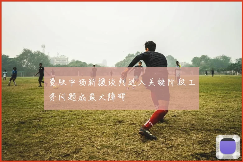 曼联中场新援谈判进入关键阶段工资问题成最大障碍