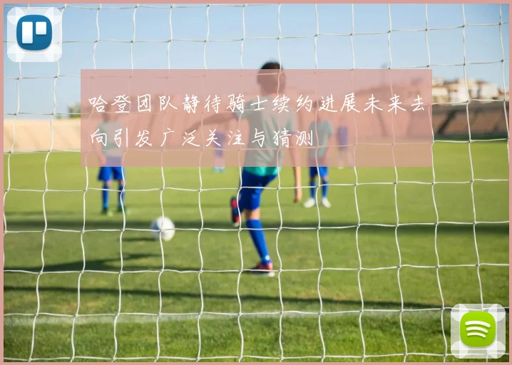 哈登团队静待骑士续约进展未来去向引发广泛关注与猜测